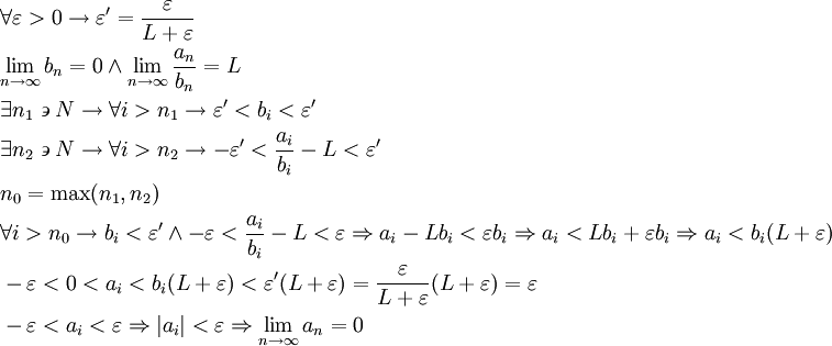 \begin{align}
  & \forall \varepsilon >0\to \varepsilon '=\frac{\varepsilon }{L+\varepsilon } \\ 
 & \underset{n\to \infty }{\mathop{\lim }}\,b_{n}=0\wedge \underset{n\to \infty }{\mathop{\lim }}\,\frac{a_{n}}{b_{n}}=L \\ 
 & \exists n_{1}\backepsilon  N\to \forall i>n_{1}\to \varepsilon '<b_{i}<\varepsilon ' \\ 
 & \exists n_{2}\backepsilon  N\to \forall i>n_{2}\to -\varepsilon '<\frac{a_{i}}{b_{i}}-L<\varepsilon ' \\ 
 & n_{0}=\max (n_{1},n_{2}) \\ 
 & \forall i>n_{0}\to b_{i}<\varepsilon '\wedge -\varepsilon <\frac{a_{i}}{b_{i}}-L<\varepsilon \Rightarrow a_{i}-Lb_{i}<\varepsilon b_{i}\Rightarrow a_{i}<Lb_{i}+\varepsilon b_{i}\Rightarrow a_{i}<b_{i}(L+\varepsilon ) \\ 
 & -\varepsilon <0<a_{i}<b_{i}(L+\varepsilon )<\varepsilon '(L+\varepsilon )=\frac{\varepsilon }{L+\varepsilon }(L+\varepsilon )=\varepsilon  \\ 
 & -\varepsilon <a_{i}<\varepsilon \Rightarrow \left| a_{i} \right|<\varepsilon \Rightarrow \underset{n\to \infty }{\mathop{\lim }}\,a_{n}=0 \\ 
\end{align}