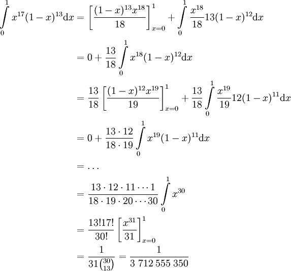 \begin{align}\int\limits_0^1 x^{17}(1-x)^{13}\mathrm dx&=\left[\frac{(1-x)^{13}x^{18}}{18}\right]_{x=0}^1+\int\limits_0^1\frac{x^{18}}{18}13(1-x)^{12}\mathrm dx\\&=0+\frac{13}{18}\int\limits_0^1 x^{18}(1-x)^{12}\mathrm dx\\&=\frac{13}{18}\left[\frac{(1-x)^{12}x^{19}}{19}\right]_{x=0}^1+\frac{13}{18}\int\limits_0^1\frac{x^{19}}{19}12(1-x)^{11}\mathrm dx\\&=0+\frac{13\cdot12}{18\cdot19}\int\limits_0^1x^{19}(1-x)^{11}\mathrm dx\\&=\dots\\&=\frac{13\cdot12\cdot11\cdots1}{18\cdot19\cdot20\cdots30}\int\limits_0^1 x^{30}\\&=\frac{13!17!}{30!}\left[\frac{x^{31}}{31}\right]_{x=0}^1\\&=\frac1{31\binom{30}{13}}=\frac1{3\;712\;555\;350}\end{align}