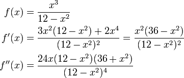 \begin{align}f(x)&=\dfrac{x^3}{12-x^2}\\f'(x)&=\dfrac{3x^2(12-x^2)+2x^4}{(12-x^2)^2}=\dfrac{x^2(36-x^2)}{(12-x^2)^2}\\f''(x)&=\dfrac{24x(12-x^2)(36+x^2)}{(12-x^2)^4}\end{align}